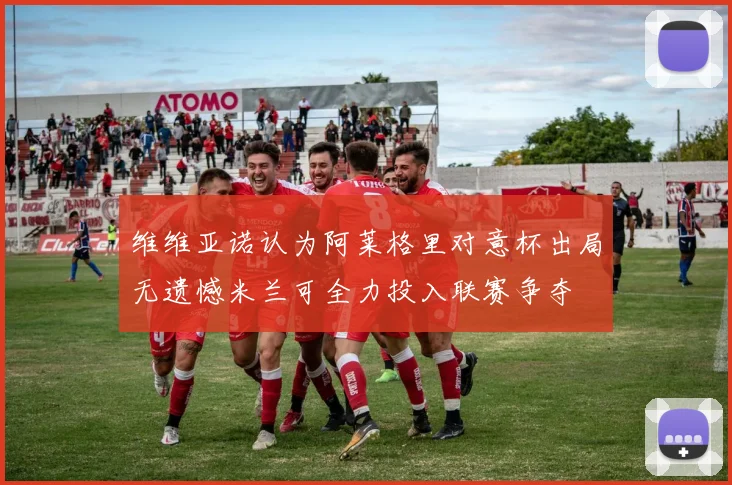 维维亚诺认为阿莱格里对意杯出局无遗憾米兰可全力投入联赛争夺
