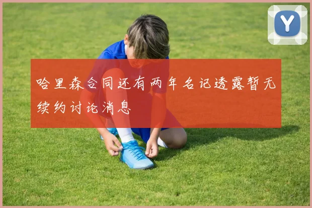 哈里森合同还有两年名记透露暂无续约讨论消息