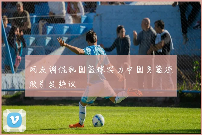 网友调侃韩国篮球实力中国男篮连败引发热议