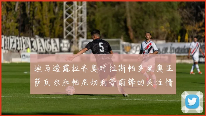 迪马透露拉齐奥对拉斯帕多里奥亚萨瓦尔和帕尼切利等前锋的关注情况
