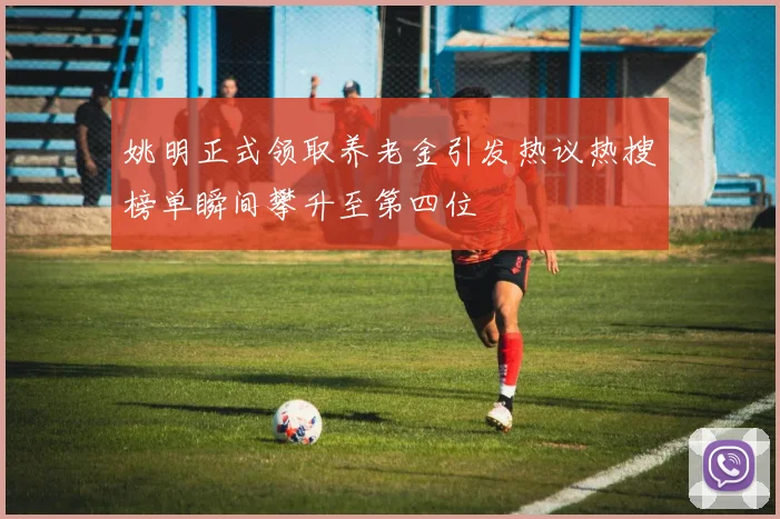 姚明正式领取养老金引发热议热搜榜单瞬间攀升至第四位