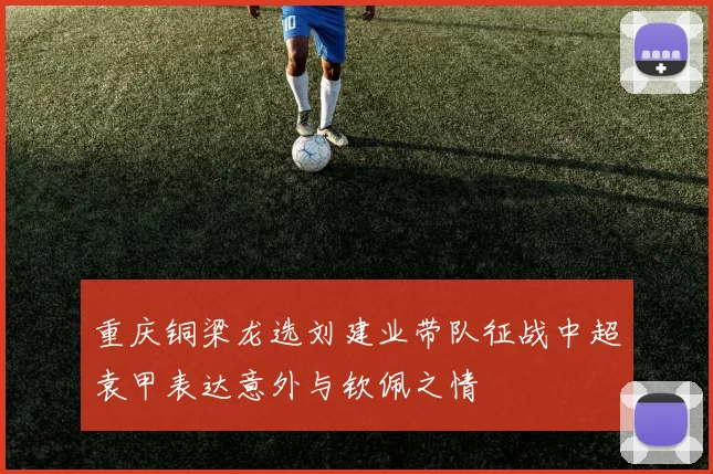 重庆铜梁龙选刘建业带队征战中超袁甲表达意外与钦佩之情