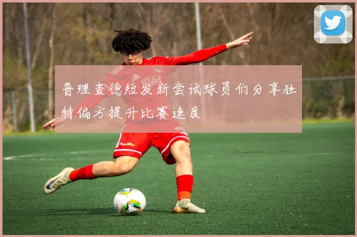普理查德短发新尝试球员们分享独特偏方提升比赛速度
