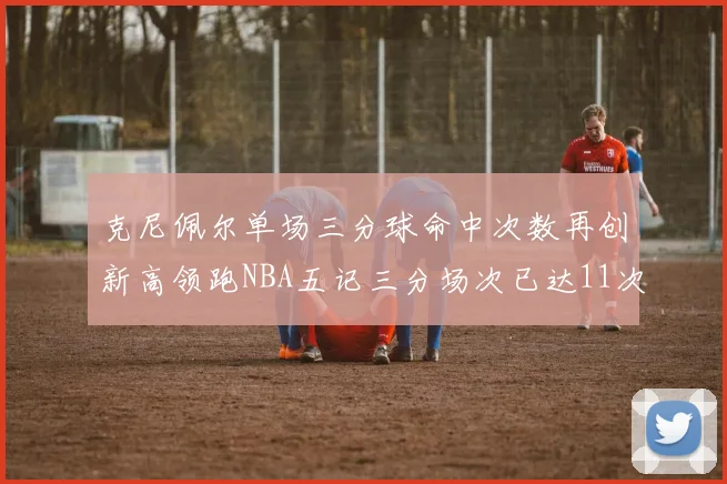 克尼佩尔单场三分球命中次数再创新高领跑NBA五记三分场次已达11次