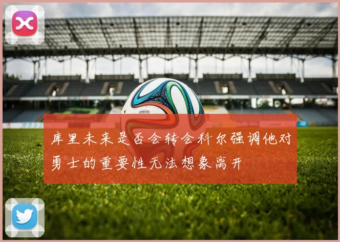 库里未来是否会转会科尔强调他对勇士的重要性无法想象离开