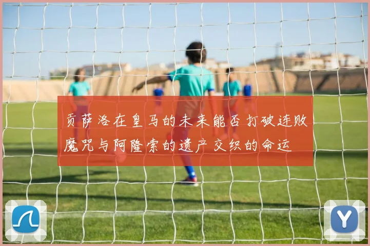 贡萨洛在皇马的未来能否打破连败魔咒与阿隆索的遗产交织的命运