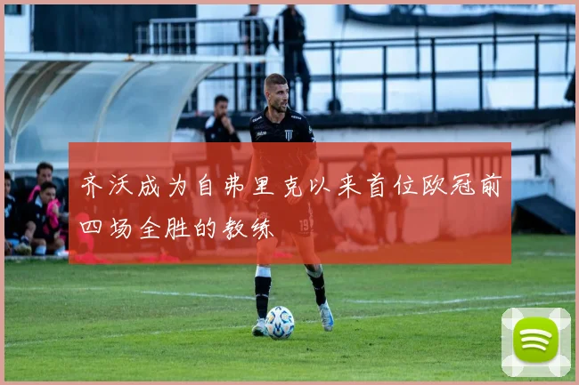 齐沃成为自弗里克以来首位欧冠前四场全胜的教练