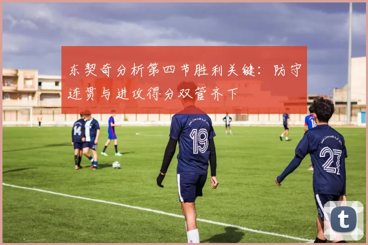 东契奇分析第四节胜利关键：防守连贯与进攻得分双管齐下