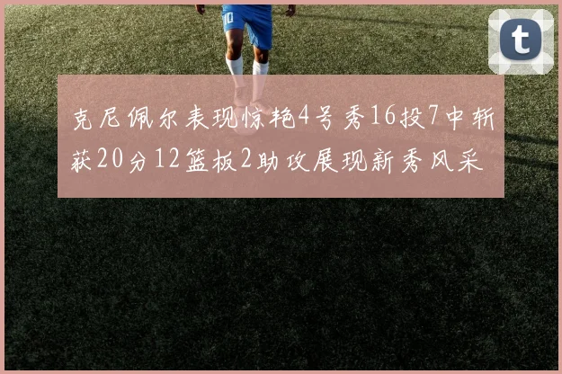 克尼佩尔表现惊艳4号秀16投7中斩获20分12篮板2助攻展现新秀风采