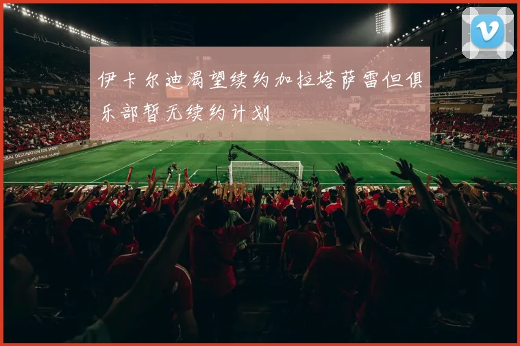 伊卡尔迪渴望续约加拉塔萨雷但俱乐部暂无续约计划