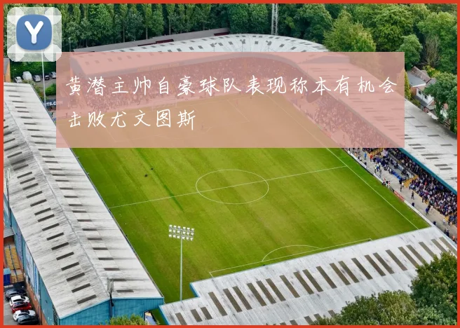黄潜主帅自豪球队表现称本有机会击败尤文图斯
