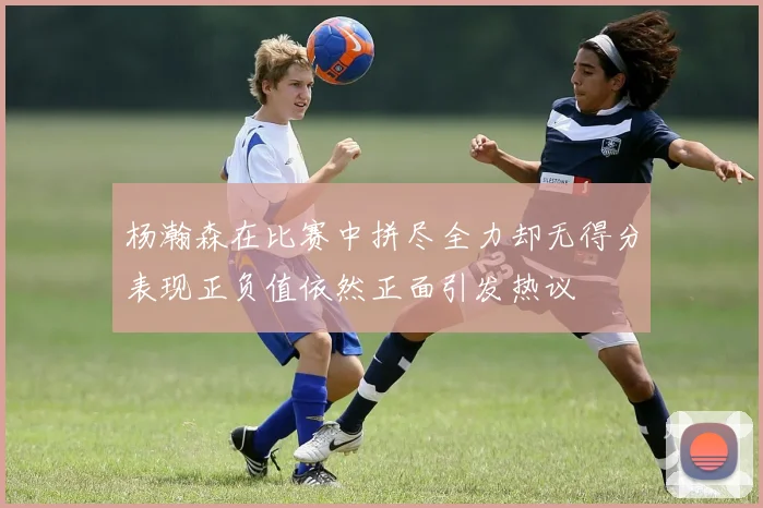 杨瀚森在比赛中拼尽全力却无得分表现正负值依然正面引发热议
