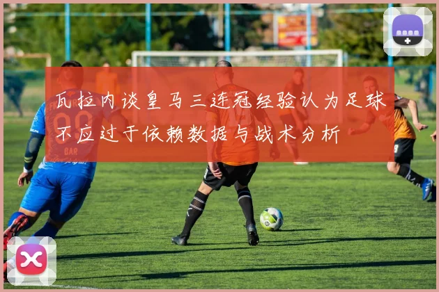 瓦拉内谈皇马三连冠经验认为足球不应过于依赖数据与战术分析
