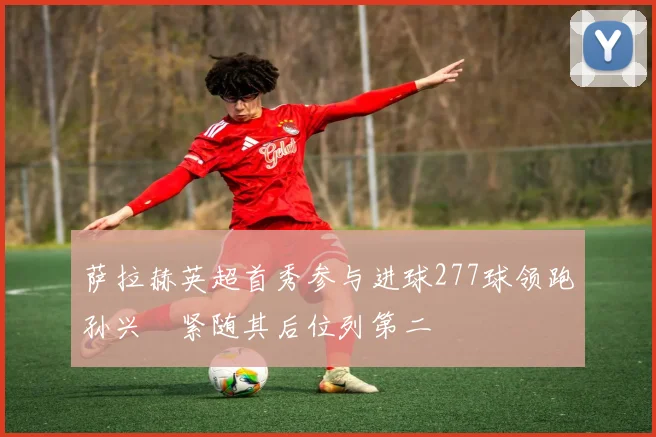 萨拉赫英超首秀参与进球277球领跑孙兴慜紧随其后位列第二