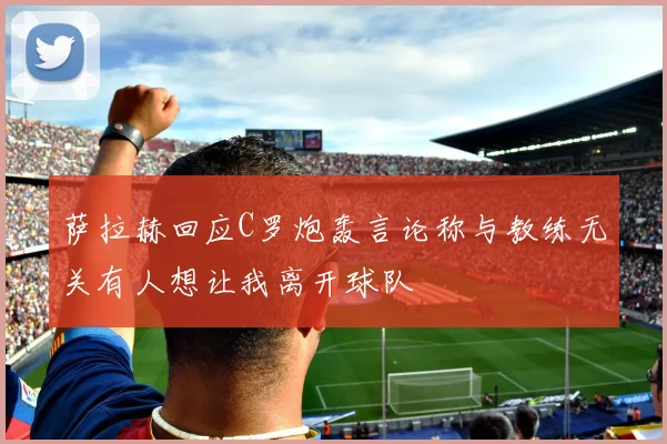 萨拉赫回应C罗炮轰言论称与教练无关有人想让我离开球队