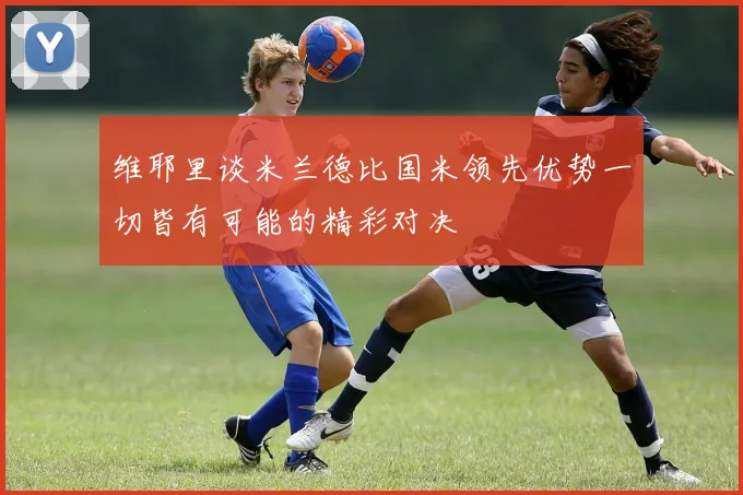 维耶里谈米兰德比国米领先优势一切皆有可能的精彩对决