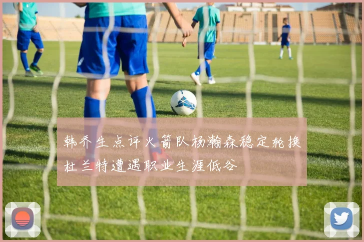 韩乔生点评火箭队杨瀚森稳定轮换杜兰特遭遇职业生涯低谷