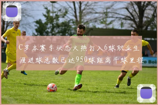 C罗本赛季状态火热打入6球职业生涯进球总数已达950球距离千球里程碑仅差50球